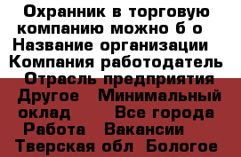 Охранник в торговую компанию-можно б/о › Название организации ­ Компания-работодатель › Отрасль предприятия ­ Другое › Минимальный оклад ­ 1 - Все города Работа » Вакансии   . Тверская обл.,Бологое г.